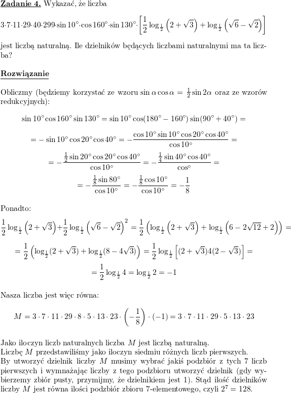 \textbf{\underline{Zadanie 4.}}<br />
Wykazać, że liczba<br />
$$3\cdot 7\cdot 11\cdot 29\cdot 40\cdot 299\cdot\sin 10^{\circ}\cdot \cos 160^{\circ}\cdot \sin 130^{\circ}\cdot\left[\frac{1}{2}\log_{\frac{1}{2}}\left(2+\sqrt{3}\right)+\log_{\frac{1}{2}}\left(\sqrt{6}-\sqrt{2}\right)\right]$$<br />
jest liczbą naturalną. Ile dzielników będących liczbami naturalnymi ma ta liczba?<br />
\\ \\<br />
\textbf{\underline{Rozwiązanie}}<br />
\\ \\ Obliczmy (będziemy korzystać ze wzoru $\sin\alpha\cos\alpha=\frac{1}{2}\sin 2\alpha$<br />
oraz ze wzorów redukcyjnych):<br />
$$\sin 10^{\circ}\cos 160^{\circ}\sin 130^{\circ}=<br />
\sin 10^{\circ}\cos (180^{\circ}-160^{\circ})\sin (90^{\circ}+40^{\circ})=$$ $$=<br />
-\sin 10^{\circ}\cos 20^{\circ}\cos 40^{\circ}=<br />
-\frac{\cos 10^{\circ}\sin 10^{\circ}\cos 20^{\circ}\cos 40^{\circ}}{\cos 10^{\circ}}=$$ $$=<br />
-\frac{\frac{1}{2}\sin 20^{\circ}\cos 20^{\circ}\cos 40^{\circ}}{\cos 10^{\circ}}=<br />
-\frac{\frac{1}{4}\sin 40^{\circ}\cos 40^{\circ}}{\cos ^{\circ}}=$$ $$=<br />
-\frac{\frac{1}{8}\sin 80^{\circ}}{\cos 10^{\circ}}=<br />
-\frac{\frac{1}{8}\cos 10^{\circ}}{\cos 10^{\circ}}=<br />
-\frac{1}{8}$$<br />
\\ Ponadto:<br />
$$\frac{1}{2}\log_{\frac{1}{2}}\left(2+\sqrt{3}\right)+\frac{1}{2}\log_{\frac{1}{2}}\left(\sqrt{6}-\sqrt{2}\right)^2=<br />
\frac{1}{2}\left(\log_{\frac{1}{2}}\left(2+\sqrt{3}\right)+\log_{\frac{1}{2}}\left(6-2\sqrt{12}+2\right)\right)=$$ $$=<br />
\frac{1}{2}\left(\log_{\frac{1}{2}}(2+\sqrt{3})+\log_{\frac{1}{2}}(8-4\sqrt{3})\right)=<br />
\frac{1}{2}\log_{\frac{1}{2}}\left[(2+\sqrt{3})4(2-\sqrt{3})\right]=$$ $$=<br />
\frac{1}{2}\log_{\frac{1}{2}}4=<br />
\log_{\frac{1}{2}}2=-1$$<br />
\\ Nasza liczba jest więc równa:<br />
$$M=3\cdot 7\cdot 11\cdot 29\cdot 8\cdot 5\cdot 13\cdot 23\cdot\left(-\frac{1}{8}\right)\cdot (-1)=<br />
3\cdot 7\cdot 11\cdot 29\cdot 5\cdot 13\cdot 23$$<br />
\\ Jako iloczyn liczb naturalnych liczba $M$ jest liczbą naturalną.<br />
\\ Liczbę $M$ przedstawiliśmy jako iloczyn siedmiu różnych liczb pierwszych.<br />
\\ By utworzyć dzielnik liczby $M$ musimy wybrać jakiś podzbiór z tych $7$ liczb pierwszych i wymnażając liczby z tego podzbioru utworzyć dzielnik (gdy wybierzemy zbiór pusty, przymijmy, że dzielnikiem jest $1$). Stąd ilość dzielników liczby $M$<br />
jest równa ilości podzbiór zbioru $7$-elementowego, czyli $2^7=128$.<br />
