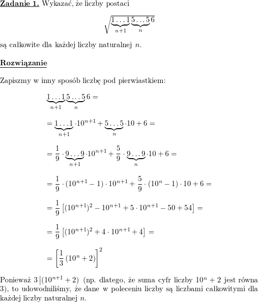 \textbf{\underline{Zadanie 1.}} Wykazać, że liczby postaci<br />
$$\sqrt{\underbrace{1\ldots 1}_{n+1}\underbrace{5\ldots 5}_{n}6}$$<br />
są całkowite dla każdej liczby naturalnej $ n$.<br />
\\ \\<br />
\textbf{\underline{Rozwiązanie}}<br />
\\ \\<br />
Zapiszmy w inny sposób liczbę pod pierwiastkiem:<br />
$$\begin{array}{l}<br />
\displaystyle \underbrace{1\ldots 1}_{n+1}\underbrace{5\ldots 5}_n6= \\ \\<br />
\displaystyle =\underbrace{1\ldots 1}_{n+1}\cdot 10^{n+1}+\underbrace{5\ldots 5}_n\cdot 10+6=\\ \\<br />
\displaystyle =\frac{1}{9}\cdot\underbrace{9\ldots 9}_{n+1}\cdot 10^{n+1}+\frac{5}{9}\cdot\underbrace{9\ldots 9}_n\cdot 10+6=\\ \\<br />
\displaystyle =\frac{1}{9}\cdot (10^{n+1}-1)\cdot 10^{n+1}+\frac{5}{9}\cdot (10^n-1)\cdot 10+6=\\ \\<br />
\displaystyle =\frac{1}{9}\left[(10^{n+1})^2-10^{n+1}+5\cdot 10^{n+1}-50+54\right]=\\ \\<br />
\displaystyle =\frac{1}{9}\left[(10^{n+1})^2+4\cdot 10^{n+1}+4\right]=\\ \\<br />
\displaystyle =\left[\frac{1}{3}\left(10^n+2\right)\right]^2<br />
\end{array}$$<br />
Ponieważ $\displaystyle 3\left|(10^{n+1}+2)\right.$ (np. dlatego, że suma cyfr liczby $10^n+2$ jest równa $3$), to udowodniliśmy, że dane w poleceniu liczby są liczbami całkowitymi dla każdej liczby naturalnej $n$.<br />
\\ \\<br />
