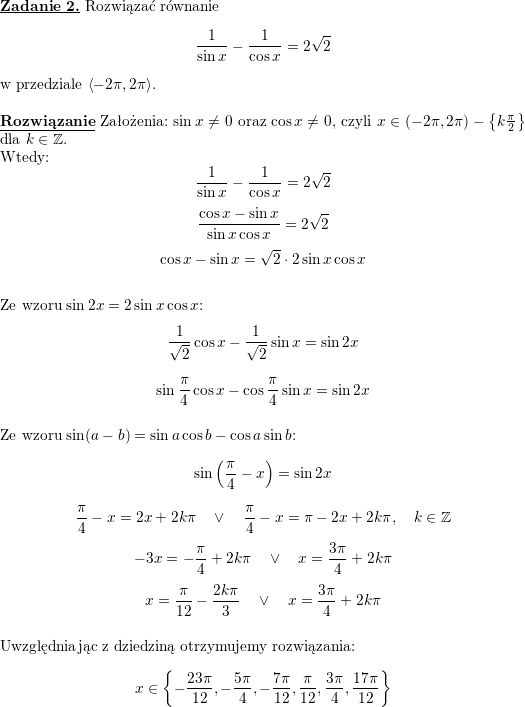 \textbf{\underline{Zadanie 2.}} Rozwiązać równanie<br />
$$\frac{1}{\sin x}-\frac{1}{\cos x}=2\sqrt{2}$$<br />
w przedziale $\left<-2\pi,2\pi\right>$.<br />
\\ \\<br />
\textbf{\underline{Rozwiązanie}} Założenia: $\sin x\neq 0$ oraz $\cos x\neq 0$, czyli $x\in(-2\pi,2\pi)-\left\{k\frac{\pi}{2}\right\}$ dla $k\in\mathbb{Z}$.<br />
\\ Wtedy:<br />
$$\frac{1}{\sin x}-\frac{1}{\cos x}=2\sqrt{2}$$<br />
$$\frac{\cos x-\sin x}{\sin x\cos x}=2\sqrt{2}$$<br />
$$\cos x-\sin x=\sqrt{2}\cdot 2\sin x\cos x$$<br />
\\ Ze wzoru $\sin 2x=2\sin x\cos x$:<br />
$$\frac{1}{\sqrt{2}}\cos x-\frac{1}{\sqrt{2}}\sin x=\sin 2x$$<br />
$$\sin\frac{\pi}{4}\cos x-\cos\frac{\pi}{4}\sin x=\sin 2x$$<br />
\\ Ze wzoru $\sin(a-b)=\sin a\cos b-\cos a\sin b$:<br />
$$\sin\left(\frac{\pi}{4}-x\right)=\sin 2x$$<br />
$$\frac{\pi}{4}-x=2x+2k\pi\quad\vee\quad \frac{\pi}{4}-x=\pi-2x+2k\pi,\quad k\in\mathbb{Z}$$<br />
$$-3x=-\frac{\pi}{4}+2k\pi\quad\vee\quad x=\frac{3\pi}{4}+2k\pi$$<br />
$$x=\frac{\pi}{12}-\frac{2k\pi}{3}\quad\vee\quad x=\frac{3\pi}{4}+2k\pi$$<br />
\\ Uwzględniając z dziedziną otrzymujemy rozwiązania:<br />
$$x\in\left\{-\frac{23\pi}{12}, -\frac{5\pi}{4},-\frac{7\pi}{12},\frac{\pi}{12},\frac{3\pi}{4},\frac{17\pi}{12}\right\}$$<br />
\\ \\<br />
