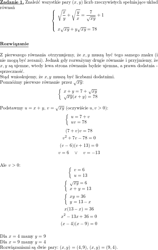 \textbf{\underline{Zadanie 1.}}<br />
Znaleźć wszystkie pary $(x,y)$ liczb rzeczywistych spełniające układ równań<br />
$$\left\{\begin{array}{l} \displaystyle \sqrt{\frac{x}{y}}+\sqrt{\frac{y}{x}}=\frac{7}{\sqrt{xy}}+1 \\ \\ x\sqrt{xy}+y\sqrt{xy}=78 \end{array}\right.$$<br />
\\ \\<br />
\textbf{\underline{Rozwiązanie}}<br />
\\ \\ Z pierwszego równania otrzymujemy, że $x,y$ muszą być tego samego znaku (i nie mogą być zerami). Jednak gdy rozważymy drugie równanie i przyjmiemy, że $x,y$ są ujemne, wtedy lewa strona równania będzie ujemna, a prawa dodatnia - sprzeczność.<br />
\\ Stąd wnioskujemy, że $x,y$ muszą być liczbami dodatnimi.<br />
\\ Pomnóżmy pierwsze równanie przez $\sqrt{xy}$:<br />
$$\left\{\begin{array}{l}<br />
x+y=7+\sqrt{xy} \\ \sqrt{xy}(x+y)=78 \end{array}\right.$$<br />
\\ Podstawmy $u=x+y$, $v=\sqrt{xy}$ (oczywiście $u,v>0$):<br />
$$\left\{\begin{array}{l}<br />
u=7+v \\ uv=78 \end{array}\right.$$<br />
$$(7+v)v=78$$<br />
$$v^2+7v-78=0$$<br />
$$(v-6)(v+13)=0$$<br />
$$v=6\quad\vee\quad v=-13$$<br />
\\ Ale $v>0$:<br />
$$\left\{\begin{array}{l}<br />
v=6 \\<br />
u=13 \end{array}\right.$$<br />
$$\left\{\begin{array}{l}<br />
\sqrt{xy}=6 \\<br />
x+y=13 \end{array}\right.$$<br />
$$\left\{\begin{array}{l}<br />
xy=36 \\<br />
y=13-x \end{array}\right.$$<br />
$$x(13-x)=36$$<br />
$$x^2-13x+36=0$$<br />
$$(x-4)(x-9)=0$$<br />
\\ Dla $x=4$ mamy $y=9$<br />
\\ Dla $x=9$ mamy $y=4$<br />
\\ Rozwiązaniami są dwie pary: $(x,y)=(4,9)$, $(x,y)=(9,4)$.<br />
