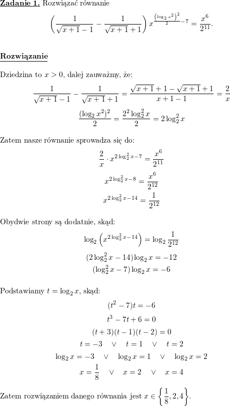 \textbf{\underline{Zadanie 1.}} Rozwiązać równanie<br />
$$\displaystyle \left( \frac{1}{\sqrt{x+1}-1}-\frac{1}{\sqrt{x+1}+1}\right) x^{\frac{\left(\log_{2}x^{2}\right) ^{2}}{2}-7}=\frac{x^{6}}{2^{11}}\text{.}$$<br />
\\ \\<br />
\textbf{\underline{Rozwiązanie}}<br />
\\ \\<br />
Dziedzina to $x>0$, dalej zauważmy, że:<br />
$$\frac{1}{\sqrt{x+1}-1}-\frac{1}{\sqrt{x+1}+1}=\frac{\sqrt{x+1}+1-\sqrt{x+1}+1}{x+1-1}=\frac{2}{x}$$<br />
$$\frac{(\log_2x^2)^2}{2}=\frac{2^2\log_2^2x}{2}=2\log_2^2x$$<br />
\\ Zatem nasze równanie sprowadza się do:<br />
$$\frac{2}{x}\cdot x^{2\log_2^2x-7}=\frac{x^6}{2^{11}}$$<br />
$$x^{2\log_2^2x-8}=\frac{x^6}{2^{12}}$$<br />
$$x^{2\log_2^2x-14}=\frac{1}{2^{12}}$$<br />
\\ Obydwie strony są dodatnie, skąd:<br />
$$\log_2\left(x^{2\log_2^2x-14}\right)=\log_2\frac{1}{2^{12}}$$<br />
$$(2\log_2^2x-14)\log_2x=-12$$<br />
$$(\log_2^2x-7)\log_2x=-6$$<br />
\\ Podstawiamy $t=\log_2x$, skąd:<br />
$$(t^2-7)t=-6$$<br />
$$t^3-7t+6=0$$<br />
$$(t+3)(t-1)(t-2)=0$$<br />
$$t=-3\quad\vee\quad t=1\quad\vee\quad t=2$$<br />
$$\log_2x=-3\quad\vee\quad \log_2x=1\quad\vee\quad \log_2x=2$$<br />
$$x=\frac{1}{8}\quad\vee\quad x=2\quad\vee\quad x=4$$<br />
\\ Zatem rozwiązaniem danego równania jest $\displaystyle x\in\left\{\frac{1}{8},2,4\right\}$.<br />
\\ \\<br />
