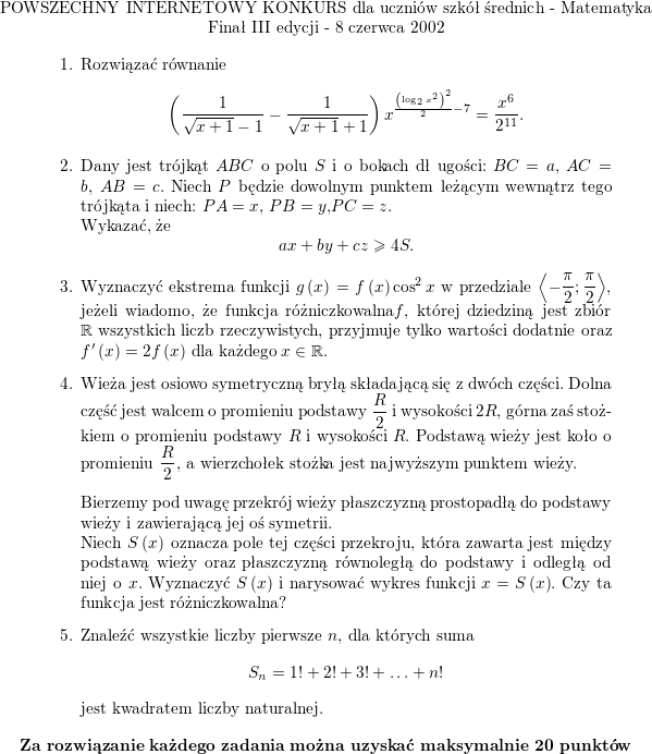 <br />
\centerline{POWSZECHNY INTERNETOWY KONKURS dla uczniów szkół<br />
średnich - Matematyka} \centerline{Finał III edycji - 8 czerwca 2002}</p>
<p>\begin{enumerate}</p>
<p>\item Rozwiązać równanie<br />
$$\displaystyle \left( \frac{1}{\sqrt{x+1}-1}-\frac{1}{\sqrt{x+1}+1}\right) x^{\frac{\left(\log_{2}x^{2}\right) ^{2}}{2}-7}=\frac{x^{6}}{2^{11}}\text{.}$$</p>
<p>\item Dany jest trójkąt $ ABC$ o polu $ S$ i o bokach dł ugości: $ BC=a$, $ AC=b$, $ AB=c$. Niech $ P$ będzie dowolnym punktem leżącym wewnątrz tego trójkąta i niech: $ PA=x$, $ PB=y$,$ PC=z$. \\ Wykazać, że<br />
$$\displaystyle ax+by+cz\geq4S.$$</p>
<p>\item Wyznaczyć ekstrema funkcji $ g\left( x\right) =f\left(x\right) \cos^{2}x$ w przedziale $\displaystyle \left\langle -\frac{\pi}{2};\frac{\pi}{2}\right\rangle $, jeżeli wiadomo, że funkcja różniczkowalna$ f$, której dziedziną jest zbiór $ \mathbb{R}$ wszystkich liczb rzeczywistych, przyjmuje tylko wartości dodatnie oraz $ f^{\prime}\left(x\right) =2f\left( x\right) $ dla każdego $ x\in\mathbb{R}$.</p>
<p>\item Wieża jest osiowo symetryczną bryłą składającą się z dwóch części. Dolna część jest walcem o promieniu podstawy $ \displaystyle \frac{R}{2}$ i wysokości $ 2R$, górna zaś stożkiem o promieniu podstawy $ R$ i wysokości $ R$. Podstawą wieży jest koło o promieniu $ \displaystyle\frac{R}{2}$, a wierzchołek stożka jest najwyższym punktem wieży.<br />
\\ \\<br />
Bierzemy pod uwagę przekrój wieży płaszczyzną prostopadłą do podstawy wieży i zawierającą jej oś symetrii.  \\<br />
Niech $S\left( x\right) $ oznacza pole tej części przekroju, która zawarta jest między podstawą wieży oraz płaszczyzną równoległą do podstawy i odległą od niej o $ x$. Wyznaczyć $ S\left( x\right) $ i narysować wykres funkcji $ x\longrightarrowy=S\left( x\right) $. Czy ta funkcja jest różniczkowalna?</p>
<p>\item Znaleźć wszystkie liczby pierwsze $ n$, dla których suma<br />
$$\displaystyle S_{n}=1!+2!+3!+\ldots+n!$$<br />
jest kwadratem liczby naturalnej.</p>
<p>\end{enumerate}<br />
\centerline{\bf Za rozwiązanie każdego zadania można uzyskać<br />
maksymalnie 20 punktów}<br />

