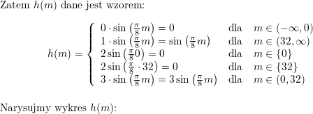 <br />
\\ \\ Zatem $h(m)$ dane jest wzorem:<br />
$$h(m)=\left\{\begin{array}{lll}<br />
0\cdot\sin\left(\frac{\pi}{8}m\right)=0 & \mbox{dla} & m\in(-\infty,0) \\<br />
1\cdot \sin\left(\frac{\pi}{8}m\right)=\sin\left(\frac{\pi}{8}m\right) & \mbox{dla} & m\in(32,\infty) \\<br />
2\sin\left(\frac{\pi}{8}0\right)=0 & \mbox{dla} & m\in\{0\} \\<br />
2\sin\left(\frac{\pi}{8}\cdot 32\right)=0 & \mbox{dla} & m\in\{32\} \\<br />
3\cdot\sin\left(\frac{\pi}{8}m\right)=3\sin\left(\frac{\pi}{8}m\right)  & \mbox{dla} & m\in(0,32)\end{array}\right.$$<br />
\\ Narysujmy wykres $h(m)$:<br />
