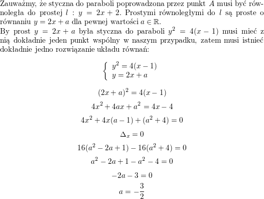 </p>
<p>Zauważmy, że styczna do paraboli poprowadzona przez punkt $A$ musi być równoległa do prostej $l: y=2x+2$. Prostymi równoległymi do $l$ są proste o równaniu $y=2x+a$ dla pewnej wartości $a\in\mathbb{R}$.<br />
\\ By prost $y=2x+a$ była styczna do paraboli $y^2=4(x-1)$ musi mieć z nią dokładnie jeden punkt wspólny w naszym przypadku, zatem musi istnieć dokładnie jedno rozwiązanie układu równań:<br />
$$\left\{\begin{array}{l} y^2=4(x-1) \\ y=2x+a\end{array}\right.$$<br />
$$(2x+a)^2=4(x-1)$$<br />
$$4x^2+4ax+a^2=4x-4$$<br />
$$4x^2+4x(a-1)+(a^2+4)=0$$<br />
$$\Delta_x=0$$<br />
$$16(a^2-2a+1)-16(a^2+4)=0$$<br />
$$a^2-2a+1-a^2-4=0$$<br />
$$-2a-3=0$$<br />
$$a=-\frac{3}{2}$$<br />
