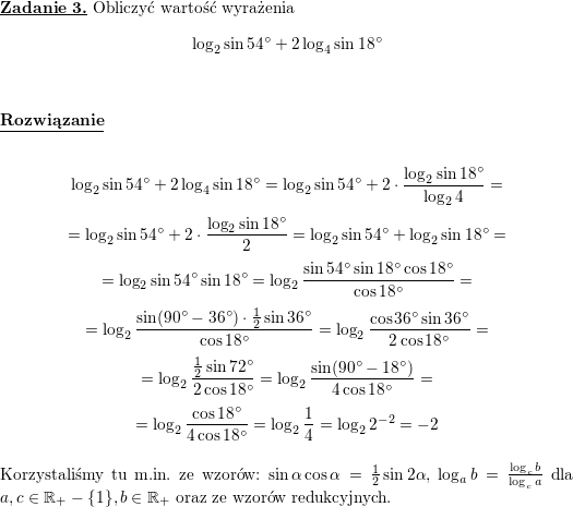 \textbf{\underline{Zadanie 3.}}<br />
Obliczyć wartość wyrażenia<br />
$$\log_2\sin 54^{\circ}+2\log_4\sin 18^{\circ}$$<br />
\\ \\<br />
\textbf{\underline{Rozwiązanie}}<br />
\\ \\<br />
$$\log_2\sin 54^{\circ}+2\log_4\sin 18^{\circ}=<br />
\log_2\sin 54^{\circ}+2\cdot\frac{\log_2\sin 18^{\circ}}{\log_2 4}=$$ $$=<br />
\log_2\sin 54^{\circ}+2\cdot\frac{\log_2\sin 18^{\circ}}{2}=<br />
\log_2\sin 54^{\circ}+\log_2\sin 18^{\circ}=$$ $$=<br />
\log_2\sin 54^{\circ}\sin 18^{\circ}=<br />
\log_2\frac{\sin 54^{\circ}\sin 18^{\circ}\cos 18^{\circ}}{\cos 18^{\circ}}=$$ $$=<br />
\log_2\frac{\sin (90^{\circ}-36^{\circ})\cdot\frac{1}{2}\sin 36^{\circ}}{\cos 18^{\circ}}=<br />
\log_2\frac{\cos 36^{\circ}\sin 36^{\circ}}{2\cos 18^{\circ}}=$$ $$=<br />
\log_2\frac{\frac{1}{2}\sin 72^{\circ}}{2\cos 18^{\circ}}=<br />
\log_2\frac{\sin (90^{\circ}-18^{\circ})}{4\cos 18^{\circ}}=$$ $$=<br />
\log_2\frac{\cos 18^{\circ}}{4\cos 18^{\circ}}=<br />
\log_2\frac{1}{4}=<br />
\log_2 2^{-2}=<br />
-2$$<br />
\\ Korzystaliśmy tu m.in. ze wzorów: $\sin\alpha\cos\alpha=\frac{1}{2}\sin 2\alpha$, $\log_ab=\frac{\log_cb}{\log_ca}$ dla $a,c\in\mathbb{R}_+-\{1\},b\in\mathbb{R}_+$ oraz ze wzorów redukcyjnych.<br />
