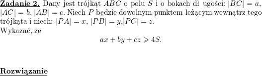\textbf{\underline{Zadanie 2.}} Dany jest trójkąt $ ABC$ o polu $ S$ i o bokach dł ugości: $ |BC|=a$, $ |AC|=b$, $ |AB|=c$. Niech $ P$ będzie dowolnym punktem leżącym wewnątrz tego trójkąta i niech: $ |PA|=x$, $ |PB|=y$,$ |PC|=z$.<br />
\\ Wykazać, że<br />
$$\displaystyle ax+by+cz\geq 4S.$$<br />
\\ \\<br />
\textbf{\underline{Rozwiązanie}}<br />
\\<br />
