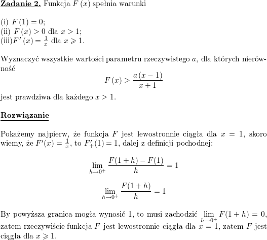 \textbf{\underline{Zadanie 2.}} Funkcja $ F\left( x\right) $ spełnia warunki<br />
\\ \\<br />
(i) $ F\left(1\right) =0$;  \\<br />
(ii) $ F\left( x\right) >0$ dla $ x>1$;  \\<br />
(iii)$ F^{\prime}\left( x\right) =\frac{1}{x}$ dla $ x\geq1$. \\ \\<br />
Wyznaczyć wszystkie wartości parametru rzeczywistego $ a$, dla których nierówność<br />
$$\displaystyle F\left( x\right) >\frac{a\left( x-1\right) }{x+1}$$<br />
jest prawdziwa dla każdego $ x>1$.<br />
\\ \\<br />
\textbf{\underline{Rozwiązanie}}<br />
\\<br />
\\ Pokażemy najpierw, że funkcja $F$ jest lewostronnie ciągła dla $x=1$, skoro wiemy, że $F'(x)=\frac{1}{x}$, to $F'_+(1)=1$, dalej z definicji pochodnej:<br />
$$\lim_{h\to 0^+}\frac{F(1+h)-F(1)}{h}=1$$<br />
$$\lim_{h\to 0^+}\frac{F(1+h)}{h}=1$$<br />
\\ By powyższa granica mogła wynosić $1$, to musi zachodzić $\displaystyle\lim_{h\to 0^+}F(1+h)=0$, zatem rzeczywiście funkcja $F$ jest lewostronnie ciągła dla $x=1$, zatem $F$ jest ciągła dla $x\geqslant 1$.<br />
\\<br />
