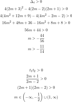 <br />
$$\Delta_t>0$$<br />
$$4(2m+3)^2-4(2m-2)(2m+1)>0$$<br />
$$4(4m^2+12m+9)-4(4m^2-2m-2)>0$$<br />
$$16m^2+48m+36-16m^2+8m+8>0$$<br />
$$56m+44>0$$<br />
$$m>-\frac{44}{56}$$<br />
$$m>-\frac{11}{14}$$<br />
\\<br />
\\<br />
$$t_1t_2>0$$<br />
$$\frac{2m+1}{2m-2}>0$$<br />
$$(2m+1)(2m-2)>0$$<br />
$$m\in\left(-\infty,-\frac{1}{2}\right)\cup\left(1,\infty\right)$$<br />
\\<br />
\\<br />
