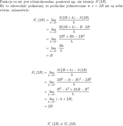<br />
\\ Funkcja ta nie jest różniczkowalna, ponieważ np. nie istnieje $S'(2R)$.<br />
\\ By to udowodnić pokażemy, że pochodne jednostronne w $x=2R$ nie są sobie równe, mianowicie:<br />
\begin{align*}<br />
S'_-(2R) & =\lim_{h\to 0^-}\frac{S(2R+h)-S(2R)}{h} \\<br />
 & =\lim_{h\to 0^-}\frac{R(2R+h)-R\cdot 2R}{h}\\<br />
 & =\lim_{h\to 0^-}\frac{2R^2+Rh-2R^2}{h}\\<br />
 & = \lim_{h\to 0^-}\frac{Rh}{h}\\<br />
 &=R<br />
\end{align*}</p>
<p>\begin{align*}<br />
S'_+(2R)&=\lim_{h\to 0^+}\frac{S(2R+h)-S(2R)}{h}\\<br />
 & =\lim_{h\to 0^+}\frac{3R^2-(h-R)^2-2R^2}{h}\\<br />
 & =\lim_{h\to 0^+}\frac{R^2-h^2+2hR-R^2}{h}\\<br />
 & =\lim_{h\to 0^+}(-h+2R)\\<br />
 & =2R\\ &<br />
\end{align*}</p>
<p>$$S'_-(2R)\neq S'_+(2R)$$<br />
\\ \\<br />
