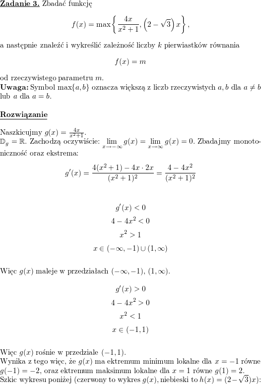 \textbf{\underline{Zadanie 3.}}<br />
Zbadać funkcję<br />
$$f(x)=\max\left\{\frac{4x}{x^2+1},\left(2-\sqrt{3}\right)x\right\},$$<br />
a następnie znaleźć i wykreślić zależność liczby $k$ pierwiastków równania<br />
$$f(x)=m$$<br />
od rzeczywistego parametru $m$.<br />
\\ \textbf{Uwaga:} Symbol $\max\{a,b\}$ oznacza większą z liczb rzeczywistych $a,b$ dla $a\neq b$ lub $a$ dla $a=b$.<br />
\\ \\<br />
\textbf{\underline{Rozwiązanie}}<br />
\\ \\ Naszkicujmy $g(x)=\frac{4x}{x^2+1}$.<br />
\\ $\mathbb{D}_g=\mathbb{R}$. Zachodzą oczywiście: $\displaystyle\lim_{x\to -\infty}g(x)=\lim_{x\to\infty}g(x)=0$. Zbadajmy monotoniczność oraz ekstrema:<br />
$$g'(x)=\frac{4(x^2+1)-4x\cdot 2x}{(x^2+1)^2}=\frac{4-4x^2}{(x^2+1)^2}$$<br />
\\<br />
$$g'(x)<0$$<br />
$$4-4x^2<0$$<br />
$$x^2>1$$<br />
$$x\in(-\infty,-1)\cup(1,\infty)$$<br />
\\ Więc $g(x)$ maleje w przedziałach $(-\infty,-1)$, $(1,\infty)$.<br />
\\<br />
$$g'(x)>0$$<br />
$$4-4x^2>0$$<br />
$$x^2<1$$<br />
$$x\in(-1,1)$$<br />
\\ Więc $g(x)$ rośnie w przedziale $(-1,1)$.<br />
\\ Wynika z tego więc, że $g(x)$ ma ektremum minimum lokalne dla $x=-1$ równe $g(-1)=-2$,<br />
oraz ektremum maksimum lokalne dla $x=1$ równe $g(1)=2$.<br />
\\ Szkic wykresu poniżej (czerwony to wykres $g(x)$, niebieski to $h(x)=(2-\sqrt{3})x$):<br />

