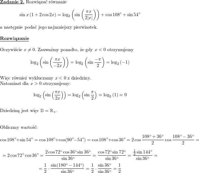 \textbf{\underline{Zadanie 2.}}<br />
Rozwiązać równanie<br />
$$\sin x\left(1+2\cos 2x\right)=\log_2\left(\sin\left(\frac{\pi x}{2|x|}\right)\right)+\cos 108^{\circ}+\sin 54^{\circ}$$<br />
a następnie podać jego najmniejszy pierwiastek.<br />
\\ \\<br />
\textbf{\underline{Rozwiązanie}}<br />
\\ \\ Oczywiście $x\neq 0$. Zauważmy ponadto, że gdy $x<0$ otrzymujemy<br />
$$\log_2\left(\sin\left(\frac{\pi x}{-2x}\right)\right)=<br />
\log_2\left(\sin\frac{-\pi}{2}\right)=<br />
\log_2\left(-1\right)$$<br />
\\ Więc również wykluczamy $x<0$ z dziedziny.<br />
\\ Natomiast dla $x>0$ otrzymujemy:<br />
$$\log_2\left(\sin\left(\frac{\pi x}{2x}\right)\right)=<br />
\log_2\left(\sin\frac{\pi}{2}\right)=<br />
\log_2\left(1\right)=0$$<br />
\\ Dziedziną jest więc $\mathbb{D}=\mathbb{R}_+$.<br />
\\<br />
\\<br />
\\ Obliczmy wartość:<br />
$$\cos 108^{\circ}+\sin 54^{\circ}=<br />
\cos 108^{\circ}+\cos (90^{\circ}-54^{\circ})=<br />
\cos 108^{\circ}+\cos 36^{\circ}=<br />
2\cos\frac{108^{\circ}+36^{\circ}}{2}\cos\frac{108^{\circ}-36^{\circ}}{2}=$$ $$=<br />
2\cos 72^{\circ}\cos 36^{\circ}=<br />
\frac{2\cos 72^{\circ}\cos 36^{\circ}\sin 36^{\circ}}{\sin 36^{\circ}}=<br />
\frac{\cos 72^{\circ}\sin 72^{\circ}}{\sin 36^{\circ}}=<br />
\frac{\frac{1}{2}\sin 144^{\circ}}{\sin 36^{\circ}}=$$ $$=<br />
\frac{1}{2}\cdot\frac{\sin (180^{\circ}-144^{\circ})}{\sin 36^{\circ}}=<br />
\frac{1}{2}\cdot\frac{\sin 36^{\circ}}{\sin 36^{\circ}}=<br />
\frac{1}{2}$$<br />
