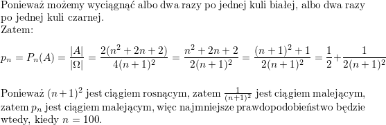 <br />
\\ Ponieważ możemy wyciągnąć albo dwa razy po jednej kuli białej, albo dwa razy po jednej kuli czarnej.<br />
\\ Zatem:<br />
$$p_n=P_n(A)=\frac{|A|}{|\Omega|}=\frac{2(n^2+2n+2)}{4(n+1)^2}=<br />
\frac{n^2+2n+2}{2(n+1)^2}=<br />
\frac{(n+1)^2+1}{2(n+1)^2}=<br />
\frac{1}{2}+\frac{1}{2(n+1)^2}$$<br />
\\ Ponieważ $(n+1)^2$ jest ciągiem rosnącym, zatem $\frac{1}{(n+1)^2}$ jest ciągiem malejącym, zatem $p_n$ jest ciągiem malejącym, więc najmniejsze prawdopodobieństwo będzie wtedy, kiedy $n=100$.<br />
\\ \\<br />

