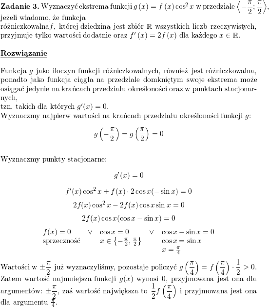 \textbf{\underline{Zadanie 3.}} Wyznaczyć ekstrema funkcji $ g\left( x\right) =f\left(x\right) \cos^{2}x$ w przedziale $\displaystyle \left\langle -\frac{\pi}{2};\frac{\pi}{2}\right\rangle $, jeżeli wiadomo, że funkcja </p>
<p>różniczkowalna$ f$, której dziedziną jest zbiór $ \mathbb{R}$ wszystkich liczb rzeczywistych, przyjmuje tylko wartości dodatnie oraz $ f^{\prime}\left(x\right) =2f\left( x\right) $ dla każdego $ x\in\mathbb{R}$.<br />
\\ \\<br />
\textbf{\underline{Rozwiązanie}}<br />
\\ \\<br />
Funkcja $g$ jako iloczyn funkcji różniczkowalnych, również jest różniczkowalna, ponadto jako funkcja ciągła na przedziale domkniętym swoje ekstrema może osiągać jedynie na krańcach przedziału określoności oraz w punktach stacjonarnych, </p>
<p>tzn. takich dla których $g'(x)=0$.<br />
\\ Wyznaczmy najpierw wartości na krańcach przedziału określoności funkcji $g$:<br />
$$g\left(-\frac{\pi}{2}\right)=g\left(\frac{\pi}{2}\right)=0$$<br />
\\ Wyznaczmy punkty stacjonarne:<br />
$$g'(x)=0$$<br />
$$f'(x)\cos^2x+f(x)\cdot 2\cos x(-\sin x)=0$$<br />
$$2f(x)\cos^2x-2f(x)\cos x\sin x=0$$<br />
$$2f(x)\cos x(\cos x-\sin x)=0$$<br />
$$\begin{array}{lllll}<br />
f(x)=0 & \vee & \cos x=0 & \vee & \cos x-\sin x=0 \\<br />
\mbox{sprzeczność} &  & x\in\left\{-\frac{\pi}{2},\frac{\pi}{2}\right\} & & \cos x=\sin x \\<br />
 & & & & x=\frac{\pi}{4} \end{array}$$<br />
Wartości w $\displaystyle \pm\frac{\pi}{2}$ już wyznaczyliśmy, pozostaje policzyć $\displaystyle g\left(\frac{\pi}{4}\right)=f\left(\frac{\pi}{4}\right)\cdot\frac{1}{2}>0$.<br />
\\ Zatem wartość najmniejsza funkcji $g(x)$ wynosi $0$, przyjmowana jest ona dla argumentów: $\displaystyle\pm\frac{\pi}{2}$, zaś wartość największa to $\displaystyle\frac{1}{2}f\left(\frac{\pi}{4}\right)$ i przyjmowana jest ona dla argumentu $\frac{\pi}{4}$.<br />
\\<br />
\\ \\<br />
