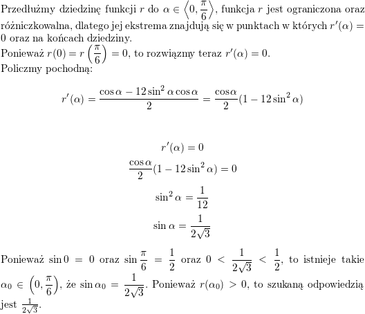 <br />
\\ Przedłużmy dziedzinę funkcji $r$ do $\displaystyle\alpha\in\left<0,\frac{\pi}{6}\right>$, funkcja $r$ jest ograniczona oraz różniczkowalna, dlatego jej ekstrema znajdują się w punktach w których $r'(\alpha)=0$ oraz na końcach dziedziny.<br />
\\ Ponieważ $\displaystyle r(0)=r\left(\frac{\pi}{6}\right)=0$, to rozwiązmy teraz $r'(\alpha)=0$.<br />
\\ Policzmy pochodną:<br />
$$r'(\alpha)=\frac{\cos\alpha-12\sin^2\alpha\cos\alpha}{2}=\frac{\cos\alpha}{2}(1-12\sin^2\alpha)$$<br />
\\<br />
$$r'(\alpha)=0$$<br />
$$\frac{\cos\alpha}{2}(1-12\sin^2\alpha)=0$$<br />
$$\sin^2\alpha=\frac{1}{12}$$<br />
$$\sin\alpha=\frac{1}{2\sqrt{3}}$$<br />
\\ Ponieważ $\sin 0=0$ oraz $\displaystyle\sin\frac{\pi}{6}=\frac{1}{2}$ oraz $\displaystyle 0<\frac{1}{2\sqrt{3}}<\frac{1}{2}$, to istnieje takie $\displaystyle \alpha_0\in\left(0,\frac{\pi}{6}\right)$, że $\displaystyle\sin\alpha_0=\frac{1}{2\sqrt{3}}$. Ponieważ $r(\alpha_0)>0$, to szukaną odpowiedzią jest $\frac{1}{2\sqrt{3}}$.<br />
\\ \\<br />
