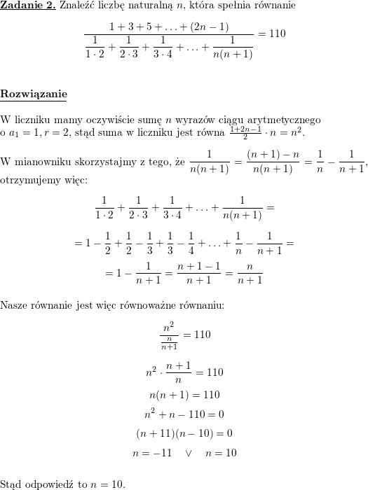 \textbf{\underline{Zadanie 2.}}<br />
Znaleźć liczbę naturalną $n$, która spełnia równanie<br />
$$\frac{1+3+5+\ldots+(2n-1)}{\displaystyle \frac{1}{1\cdot 2}+\frac{1}{2\cdot 3}+\frac{1}{3\cdot 4}+\ldots+\frac{1}{n(n+1)} }=110$$<br />
\\ \\<br />
\textbf{\underline{Rozwiązanie}}<br />
\\ \\ W liczniku mamy oczywiście sumę $n$ wyrazów ciągu arytmetycznego<br />
\\ o $a_1=1,r=2$, stąd suma w liczniku jest równa $\frac{1+2n-1}{2}\cdot n=n^2$.<br />
\\ \\ W mianowniku skorzystajmy z tego, że $\displaystyle \frac{1}{n(n+1)}=\frac{(n+1)-n}{n(n+1)}=\frac{1}{n}-\frac{1}{n+1}$, otrzymujemy więc:<br />
$$\frac{1}{1\cdot 2}+\frac{1}{2\cdot 3}+\frac{1}{3\cdot 4}+\ldots+\frac{1}{n(n+1)}=$$ $$=<br />
1-\frac{1}{2}+\frac{1}{2}-\frac{1}{3}+\frac{1}{3}-\frac{1}{4}+\ldots+\frac{1}{n}-\frac{1}{n+1}=$$ $$=1-\frac{1}{n+1}=\frac{n+1-1}{n+1}=\frac{n}{n+1}$$<br />
\\ Nasze równanie jest więc równoważne równaniu:<br />
$$\frac{n^2}{\frac{n}{n+1}}=110$$<br />
$$n^2\cdot\frac{n+1}{n}=110$$<br />
$$n(n+1)=110$$<br />
$$n^2+n-110=0$$<br />
$$(n+11)(n-10)=0$$<br />
$$n=-11\quad\vee\quad n=10$$<br />
\\ Stąd odpowiedź to $n=10$.<br />

