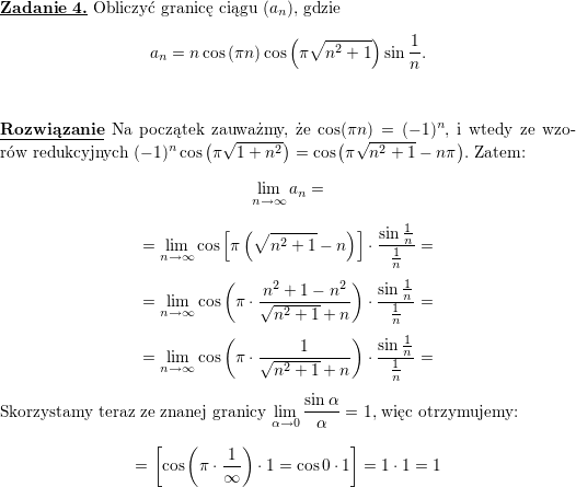 \textbf{\underline{Zadanie 4.}} Obliczyć granicę ciągu $ \left(a_{n}\right) $, gdzie<br />
$$\displaystyle a_{n}=n\cos\left( \pi n\right) \cos\left( \pi\sqrt{n^{2}+1}\right)\sin\frac{1}{n}.$$<br />
\\ \\<br />
\textbf{\underline{Rozwiązanie}}<br />
Na początek zauważmy, że $\cos(\pi n)=(-1)^n$, i wtedy ze wzorów redukcyjnych $(-1)^n\cos\left(\pi\sqrt{1+n^2}\right)=<br />
\cos\left(\pi\sqrt{n^2+1}-n\pi\right)$. Zatem:<br />
$$\lim_{n\to\infty} a_n=$$ $$=<br />
\lim_{n\to\infty} \cos\left[\pi\left(\sqrt{n^2+1}-n\right)\right]\cdot\frac{\sin\frac{1}{n}}{\frac{1}{n}}=$$ $$=<br />
\lim_{n\to\infty} \cos\left(\pi\cdot\frac{n^2+1-n^2}{\sqrt{n^2+1}+n}\right)\cdot\frac{\sin\frac{1}{n}}{\frac{1}{n}}=$$ $$=<br />
\lim_{n\to\infty} \cos\left(\pi\cdot\frac{1}{\sqrt{n^2+1}+n}\right)\cdot\frac{\sin\frac{1}{n}}{\frac{1}{n}}=$$<br />
\\ Skorzystamy teraz ze znanej granicy $\displaystyle \lim_{\alpha\to 0}\frac{\sin\alpha}{\alpha}=1$, więc otrzymujemy:<br />
$$=\left[\cos\left(\pi\cdot\frac{1}{\infty}\right)\cdot 1=\cos 0\cdot 1\right]=1\cdot 1=1$$<br />
\\ \\<br />
