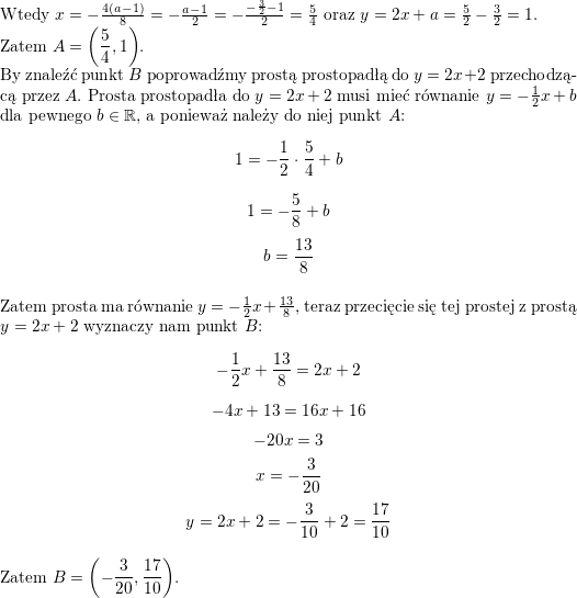 <br />
\\ Wtedy $x=-\frac{4(a-1)}{8}=-\frac{a-1}{2}=-\frac{-\frac{3}{2}-1}{2}=\frac{5}{4}$ oraz $y=2x+a=\frac{5}{2}-\frac{3}{2}=1$.<br />
\\ Zatem $\displaystyle A=\left(\frac{5}{4},1\right)$.<br />
\\ By znaleźć punkt $B$ poprowadźmy prostą prostopadłą do $y=2x+2$ przechodzącą przez $A$. Prosta prostopadła do $y=2x+2$ musi mieć równanie $y=-\frac{1}{2}x+b$ dla pewnego $b\in\mathbb{R}$, a ponieważ należy do niej punkt $A$:<br />
$$1=-\frac{1}{2}\cdot\frac{5}{4}+b$$<br />
$$1=-\frac{5}{8}+b$$<br />
$$b=\frac{13}{8}$$<br />
\\ Zatem prosta ma równanie $y=-\frac{1}{2}x+\frac{13}{8}$, teraz przecięcie się tej prostej z prostą $y=2x+2$ wyznaczy nam punkt $B$:<br />
$$-\frac{1}{2}x+\frac{13}{8}=2x+2$$<br />
$$-4x+13=16x+16$$<br />
$$-20x=3$$<br />
$$x=-\frac{3}{20}$$<br />
$$y=2x+2=-\frac{3}{10}+2=\frac{17}{10}$$<br />
\\ Zatem $\displaystyle B=\left(-\frac{3}{20}, \frac{17}{10}\right)$.<br />
\\ \\<br />
