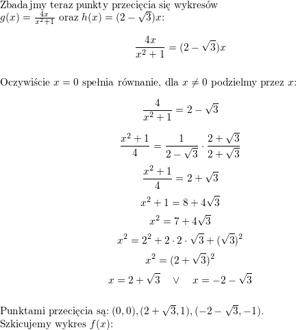  Zbadajmy teraz punkty przecięcia się wykresów<br />
\\  $g(x)=\frac{4x}{x^2+1}$ oraz $h(x)=(2-\sqrt{3})x$:<br />
$$\frac{4x}{x^2+1}=(2-\sqrt{3})x$$<br />
\\ Oczywiście $x=0$ spełnia równanie, dla $x\neq 0$ podzielmy przez $x$:<br />
$$\frac{4}{x^2+1}=2-\sqrt{3}$$<br />
$$\frac{x^2+1}{4}=\frac{1}{2-\sqrt{3}}\cdot\frac{2+\sqrt{3}}{2+\sqrt{3}}$$<br />
$$\frac{x^2+1}{4}=2+\sqrt{3}$$<br />
$$x^2+1=8+4\sqrt{3}$$<br />
$$x^2=7+4\sqrt{3}$$<br />
$$x^2=2^2+2\cdot 2\cdot\sqrt{3}+(\sqrt{3})^2$$<br />
$$x^2=(2+\sqrt{3})^2$$<br />
$$x=2+\sqrt{3}\quad\vee\quad x=-2-\sqrt{3}$$<br />
\\ Punktami przecięcia są: $(0,0), (2+\sqrt{3}, 1), (-2-\sqrt{3},-1)$.<br />
\\ Szkicujemy wykres $f(x)$:<br />
